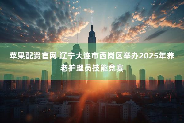 苹果配资官网 辽宁大连市西岗区举办2025年养老护理员技能竞赛