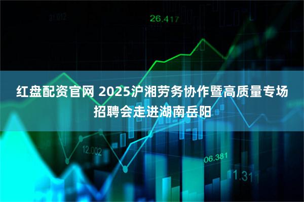 红盘配资官网 2025沪湘劳务协作暨高质量专场招聘会走进湖南岳阳