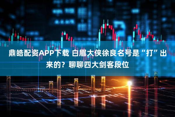 鼎皓配资APP下载 白眉大侠徐良名号是“打”出来的？聊聊四大剑客段位