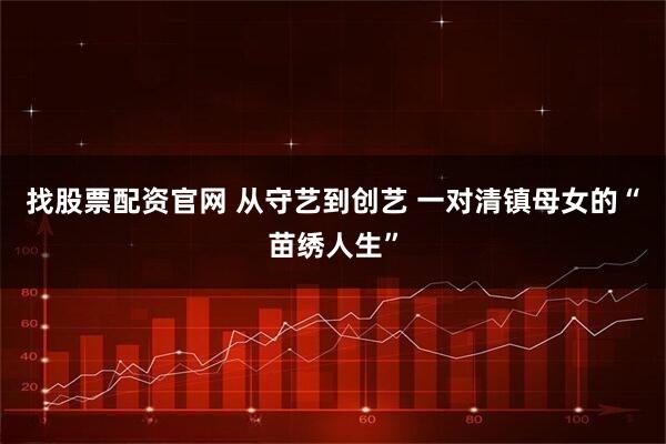 找股票配资官网 从守艺到创艺 一对清镇母女的“苗绣人生”