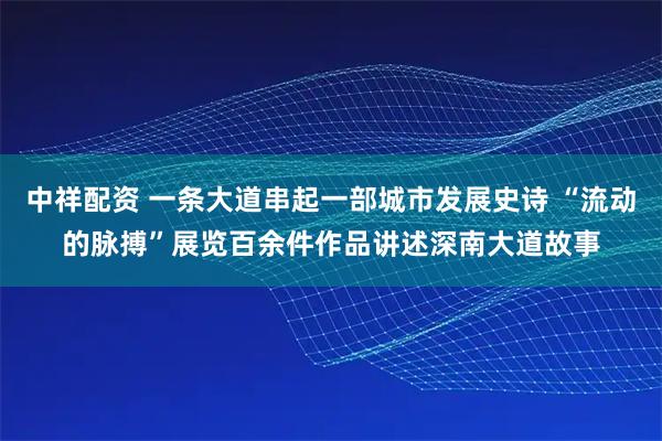 中祥配资 一条大道串起一部城市发展史诗 “流动的脉搏”展览百余件作品讲述深南大道故事