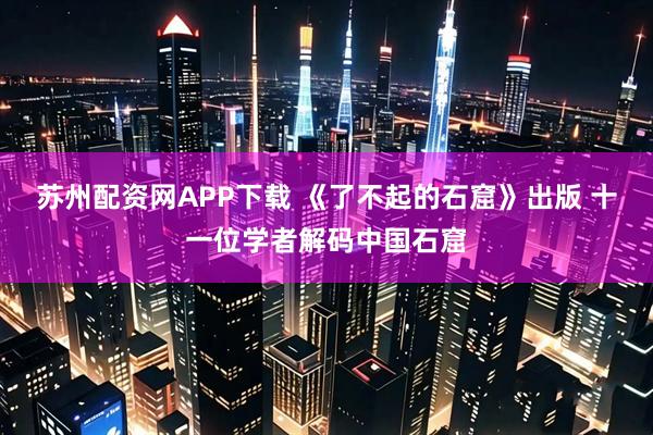 苏州配资网APP下载 《了不起的石窟》出版 十一位学者解码中国石窟