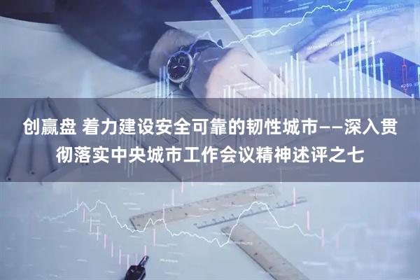 创赢盘 着力建设安全可靠的韧性城市——深入贯彻落实中央城市工作会议精神述评之七