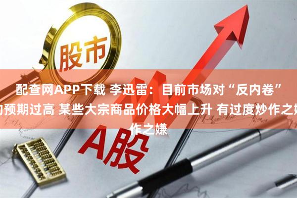 配查网APP下载 李迅雷：目前市场对“反内卷”的预期过高 某些大宗商品价格大幅上升 有过度炒作之嫌