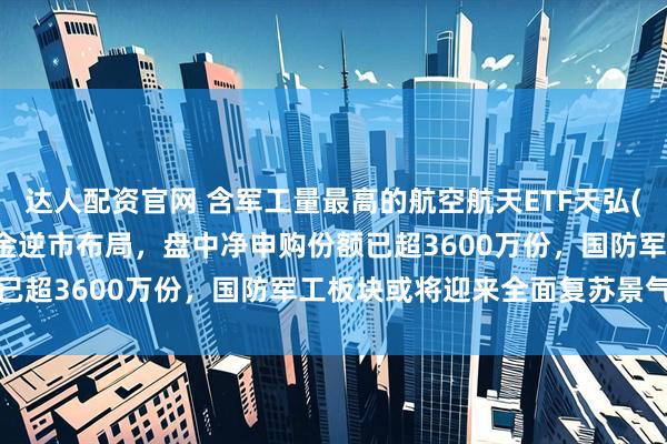 达人配资官网 含军工量最高的航空航天ETF天弘(159241)跌逾2%，资金逆市布局，盘中净申购份额已超3600万份，国防军工板块或将迎来全面复苏景气拐点