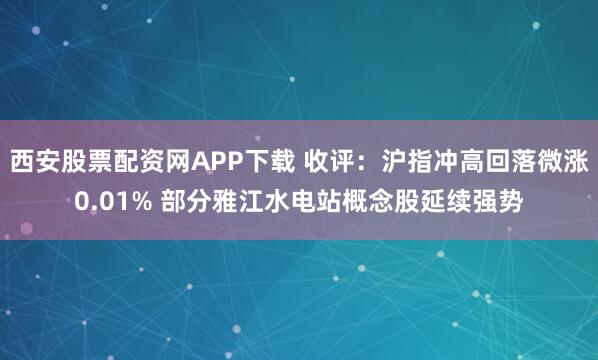 西安股票配资网APP下载 收评：沪指冲高回落微涨0.01% 部分雅江水电站概念股延续强势