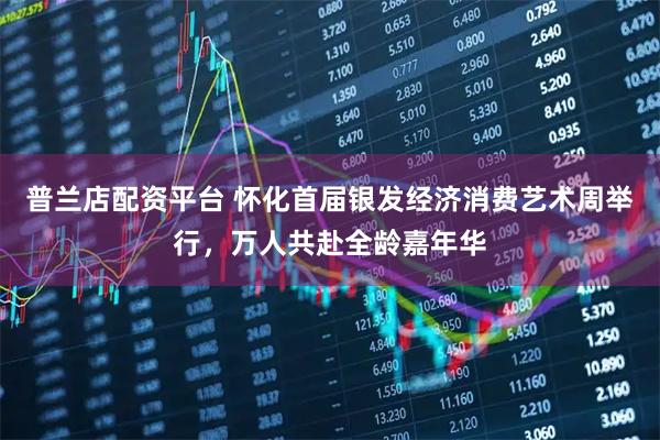 普兰店配资平台 怀化首届银发经济消费艺术周举行，万人共赴全龄嘉年华