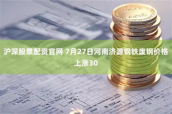 沪深股票配资官网 7月27日河南济源钢铁废钢价格上涨30