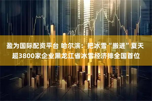 盈为国际配资平台 哈尔滨：把冰雪“搬进”夏天 超3800家企业黑龙江省冰雪经济排全国首位