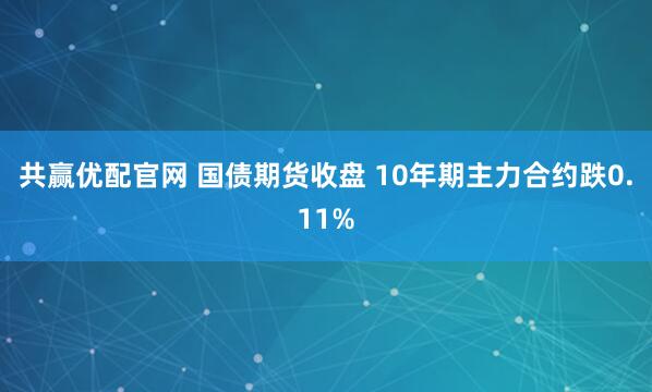 共赢优配官网 国债期货收盘 10年期主力合约跌0.11%
