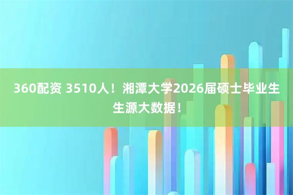 360配资 3510人！湘潭大学2026届硕士毕业生生源大数据！