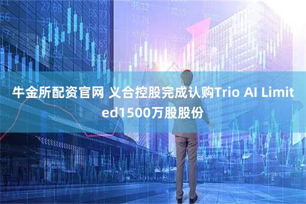 牛金所配资官网 义合控股完成认购Trio AI Limited1500万股股份