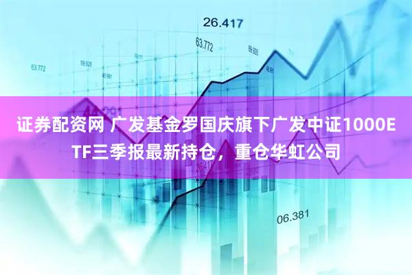 证券配资网 广发基金罗国庆旗下广发中证1000ETF三季报最新持仓，重仓华虹公司