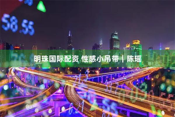 明珠国际配资 性感小吊带｜陈瑶