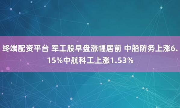 终端配资平台 军工股早盘涨幅居前 中船防务上涨6.15%中航科工上涨1.53%