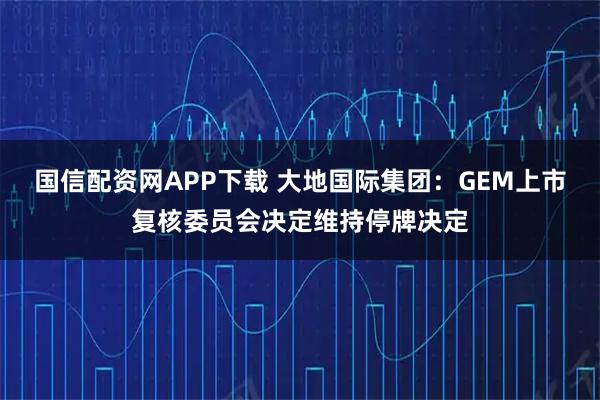 国信配资网APP下载 大地国际集团：GEM上市复核委员会决定维持停牌决定