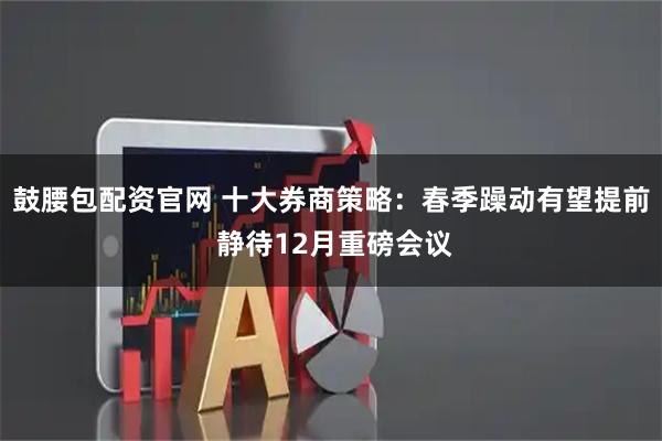 鼓腰包配资官网 十大券商策略：春季躁动有望提前 静待12月重磅会议