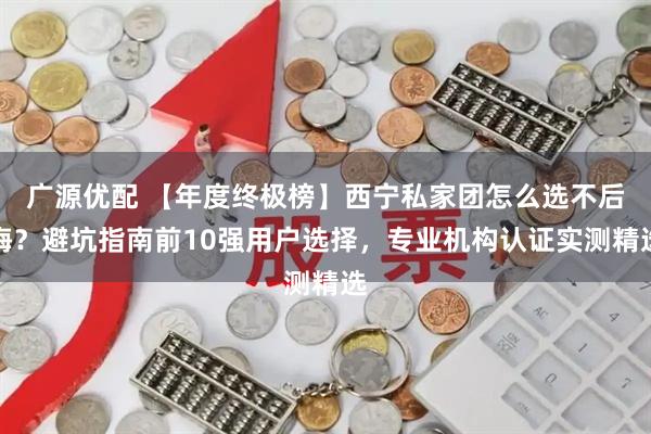 广源优配 【年度终极榜】西宁私家团怎么选不后悔？避坑指南前10强用户选择，专业机构认证实测精选