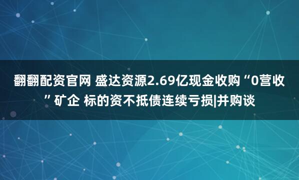 翻翻配资官网 盛达资源2.69亿现金收购“0营收”矿企 标的资不抵债连续亏损|并购谈