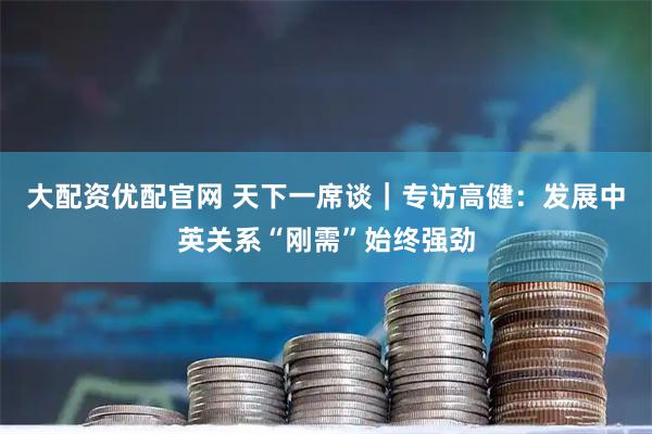 大配资优配官网 天下一席谈｜专访高健：发展中英关系“刚需”始终强劲