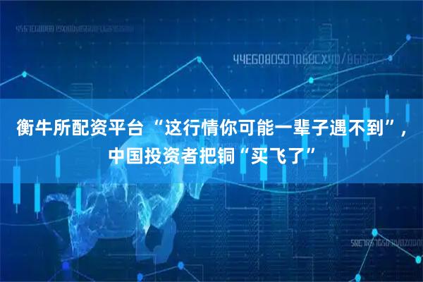 衡牛所配资平台 “这行情你可能一辈子遇不到”，中国投资者把铜“买飞了”