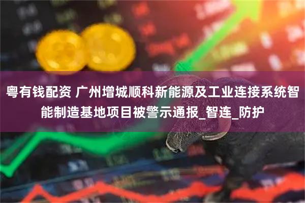 粤有钱配资 广州增城顺科新能源及工业连接系统智能制造基地项目被警示通报_智连_防护