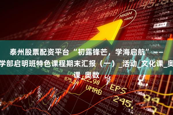 泰州股票配资平台 “初露锋芒，学海启航” ——小学部启明班特色课程期末汇报（一）_活动_文化课_奥数