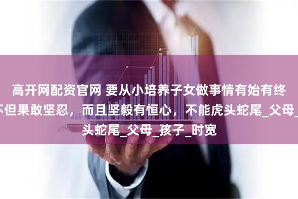 高开网配资官网 要从小培养子女做事情有始有终的习惯，不但果敢坚忍，而且坚毅有恒心，不能虎头蛇尾_父母_孩子_时宽