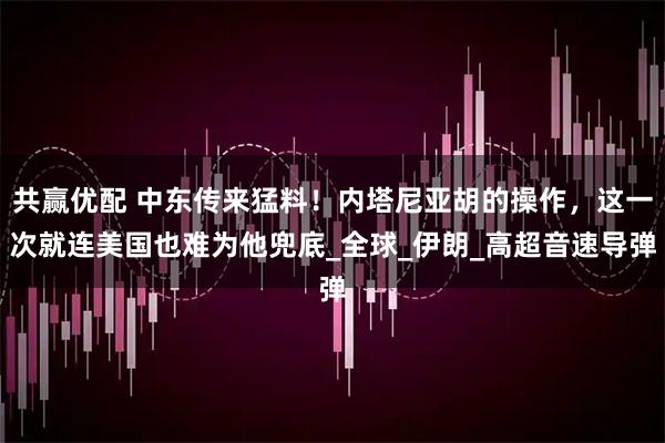 共赢优配 中东传来猛料！内塔尼亚胡的操作，这一次就连美国也难为他兜底_全球_伊朗_高超音速导弹