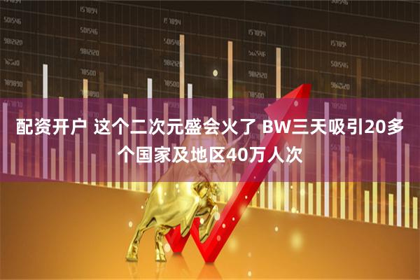 配资开户 这个二次元盛会火了 BW三天吸引20多个国家及地区40万人次