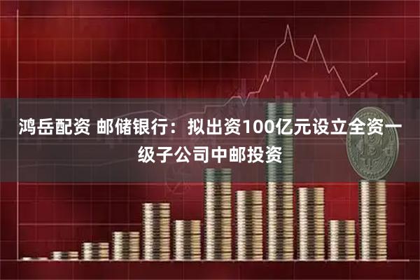 鸿岳配资 邮储银行：拟出资100亿元设立全资一级子公司中邮投资