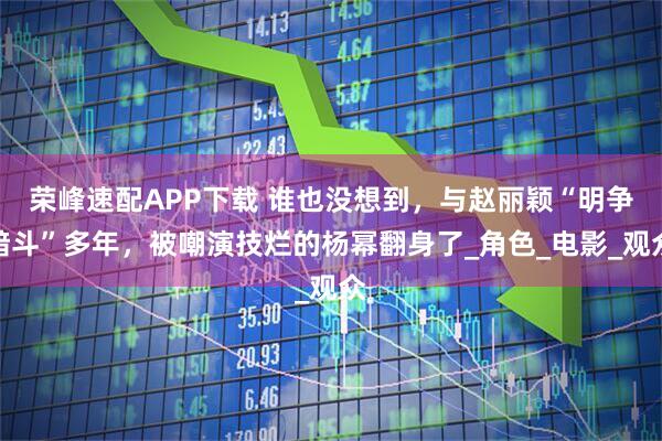 荣峰速配APP下载 谁也没想到，与赵丽颖“明争暗斗”多年，被嘲演技烂的杨幂翻身了_角色_电影_观众