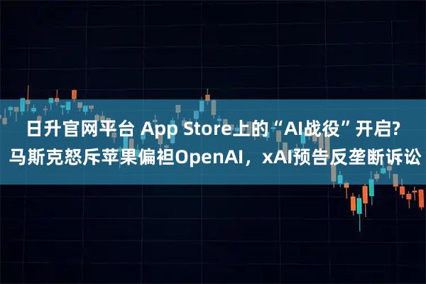 日升官网平台 App Store上的“AI战役”开启? 马斯克怒斥苹果偏袒OpenAI，xAI预告反垄断诉讼