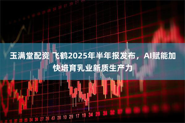 玉满堂配资 飞鹤2025年半年报发布，AI赋能加快培育乳业新质生产力