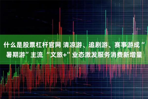 什么是股票杠杆官网 清凉游、追剧游、赛事游成“暑期游”主流 “文旅+”业态激发服务消费新增量