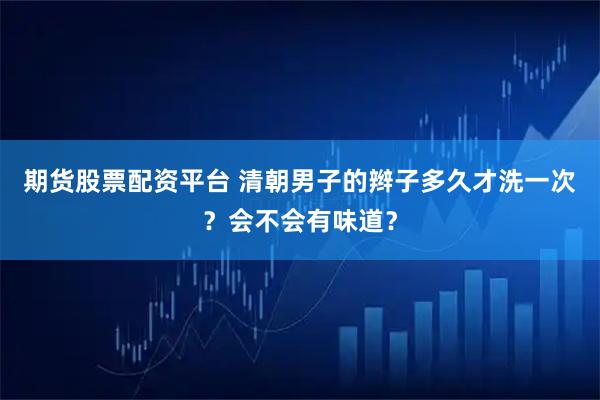 期货股票配资平台 清朝男子的辫子多久才洗一次？会不会有味道？