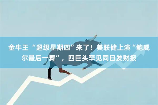 金牛王 “超级星期四”来了！美联储上演“鲍威尔最后一舞”，四巨头罕见同日发财报